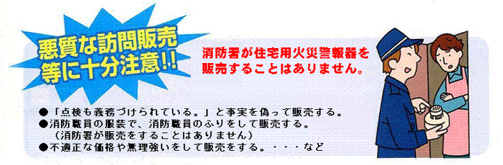 悪質な訪問販売等に十分注意!消防署が住宅用火災警報器を販売することはありません。・「点検も義務づけられている。」と事実を偽って販売する。・消防職員の服装で、消防職員のふりをして販売する。(消防署が販売をすることはありません)・不適切な価格や無理強いをして販売をする。・・・など