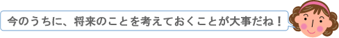 今のうちに、将来のことを考えておくことが大事だね！