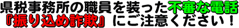 県税事務所の職員を装った不審な電話、『振り込め詐欺』 にご注意ください