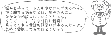 悩みを持っている人も少なからずおるのぉ。性に関する悩みなどは、周囲の人にはなかなか相談しにくいことじゃな。そこで、さまざまな相談に親身に乗ってくれる電話相談窓口があるんじゃよ。気軽に電話してみてはどうじゃ?