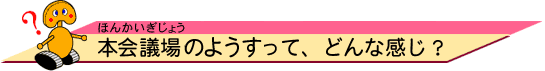 本議会場（ほんぎかいじょう）のようすって、どんな感じ？ 